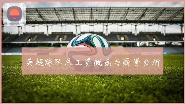 英超球队总工资概览与薪资分析